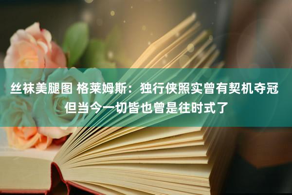 丝袜美腿图 格莱姆斯：独行侠照实曾有契机夺冠 但当今一切皆也曾是往时式了