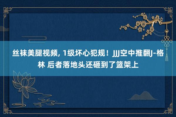 丝袜美腿视频， 1级坏心犯规！JJJ空中推翻J-格林 后者落地头还砸到了篮架上