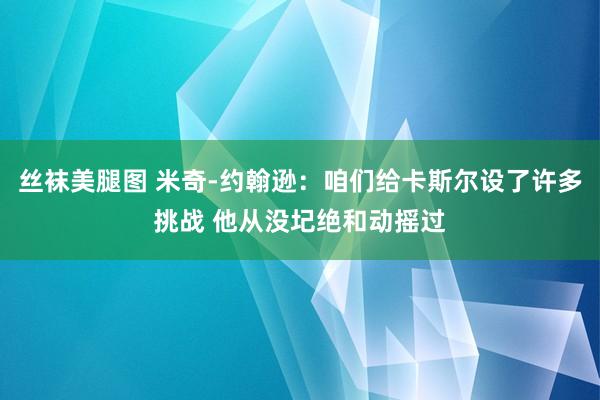 丝袜美腿图 米奇-约翰逊：咱们给卡斯尔设了许多挑战 他从没圮绝和动摇过