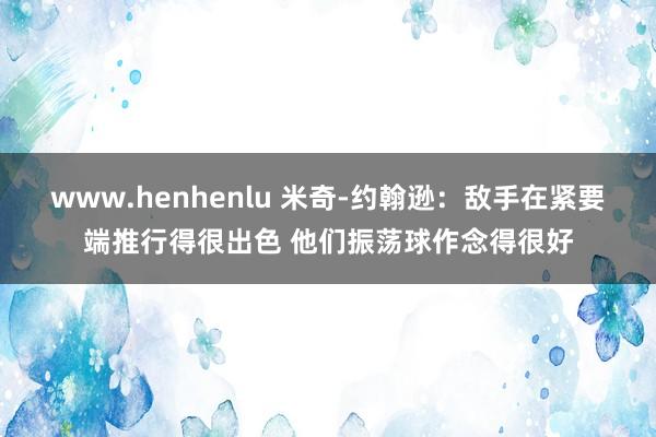 www.henhenlu 米奇-约翰逊：敌手在紧要端推行得很出色 他们振荡球作念得很好