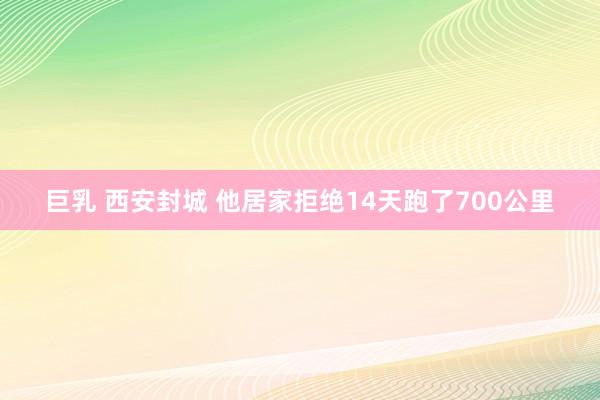 巨乳 西安封城 他居家拒绝14天跑了700公里