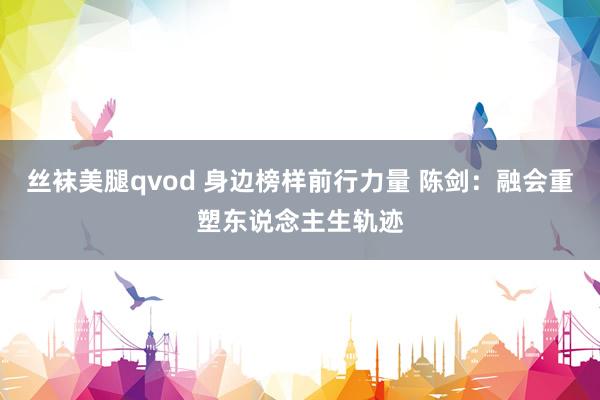 丝袜美腿qvod 身边榜样前行力量 陈剑：融会重塑东说念主生轨迹