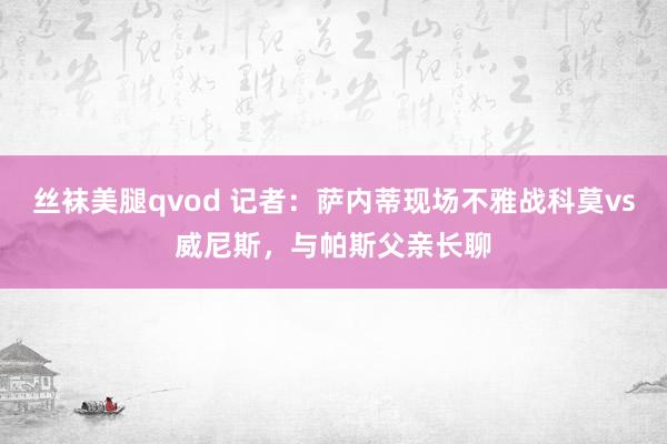 丝袜美腿qvod 记者：萨内蒂现场不雅战科莫vs威尼斯，与帕斯父亲长聊