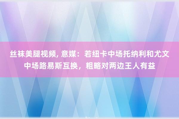 丝袜美腿视频， 意媒：若纽卡中场托纳利和尤文中场路易斯互换，粗略对两边王人有益