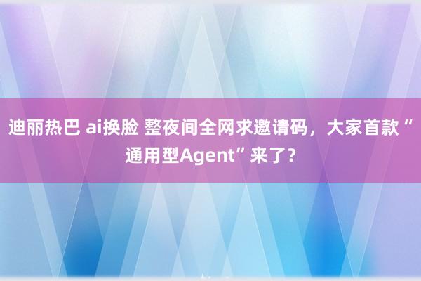 迪丽热巴 ai换脸 整夜间全网求邀请码，大家首款“通用型Agent”来了？