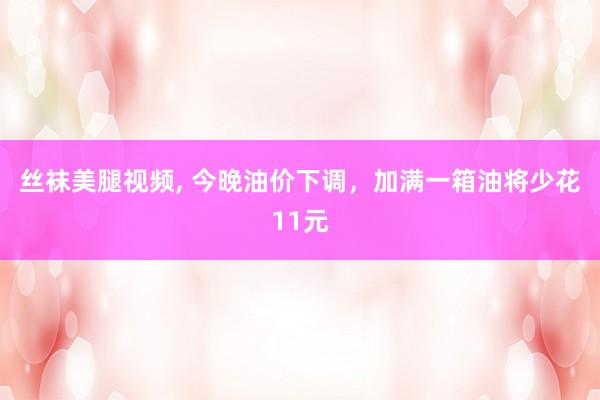 丝袜美腿视频， 今晚油价下调，加满一箱油将少花11元