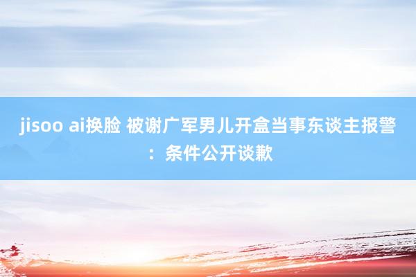 jisoo ai换脸 被谢广军男儿开盒当事东谈主报警 ：条件公开谈歉