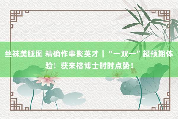 丝袜美腿图 精确作事聚英才｜“一双一”超预期体验！获来榕博士时时点赞！
