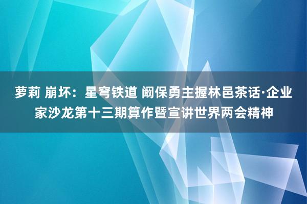 萝莉 崩坏：星穹铁道 阚保勇主握林邑茶话·企业家沙龙第十三期算作暨宣讲世界两会精神
