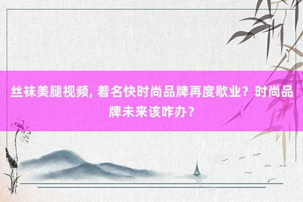 丝袜美腿视频， 着名快时尚品牌再度歇业？时尚品牌未来该咋办？