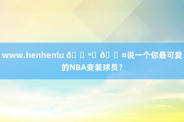 www.henhenlu 📺️🎤说一个你最可爱的NBA变装球员？