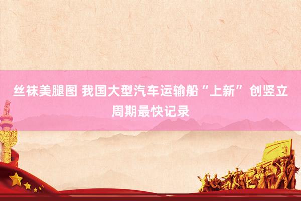 丝袜美腿图 我国大型汽车运输船“上新” 创竖立周期最快记录
