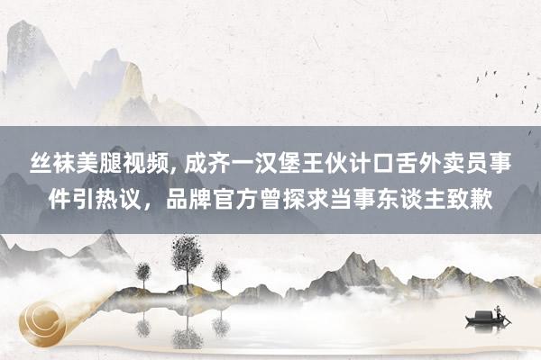 丝袜美腿视频， 成齐一汉堡王伙计口舌外卖员事件引热议，品牌官方曾探求当事东谈主致歉