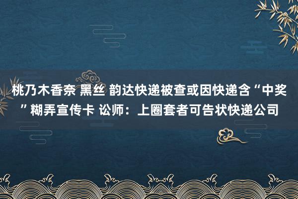 桃乃木香奈 黑丝 韵达快递被查或因快递含“中奖”糊弄宣传卡 讼师：上圈套者可告状快递公司