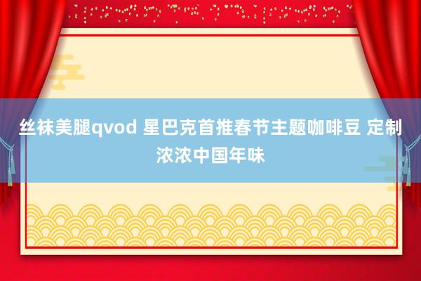 丝袜美腿qvod 星巴克首推春节主题咖啡豆 定制浓浓中国年味
