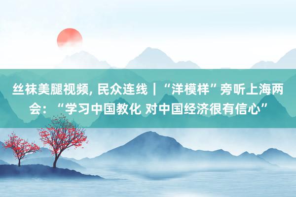 丝袜美腿视频， 民众连线｜“洋模样”旁听上海两会：“学习中国教化 对中国经济很有信心”