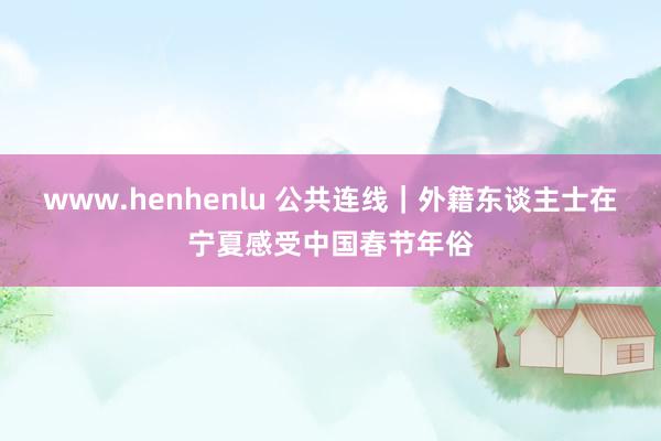 www.henhenlu 公共连线｜外籍东谈主士在宁夏感受中国春节年俗