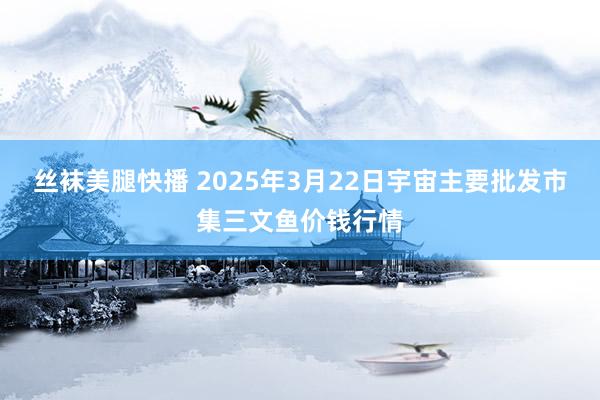 丝袜美腿快播 2025年3月22日宇宙主要批发市集三文鱼价钱行情