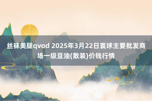 丝袜美腿qvod 2025年3月22日寰球主要批发商场一级豆油(散装)价钱行情