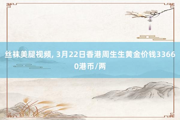 丝袜美腿视频， 3月22日香港周生生黄金价钱33660港币/两