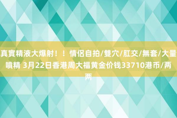 真實精液大爆射！！情侶自拍/雙穴/肛交/無套/大量噴精 3月22日香港周大福黄金价钱33710港币/两