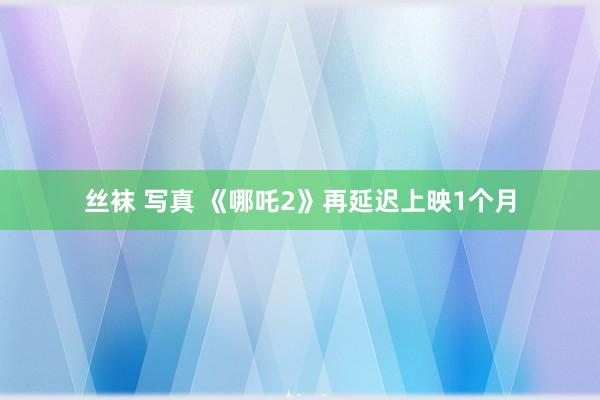 丝袜 写真 《哪吒2》再延迟上映1个月