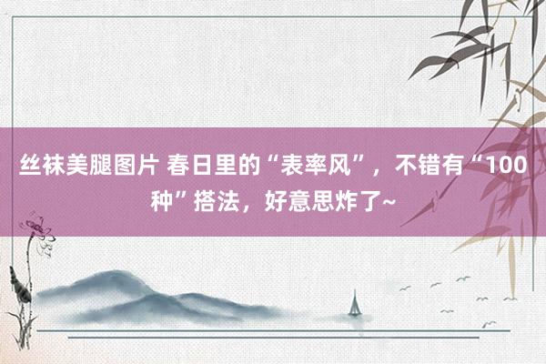 丝袜美腿图片 春日里的“表率风”，不错有“100种”搭法，好意思炸了~