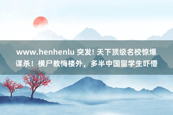 www.henhenlu 突发! 天下顶级名校惊爆谋杀！横尸教悔楼外，多半中国留学生吓懵