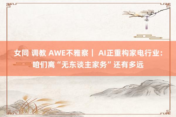 女同 调教 AWE不雅察｜ AI正重构家电行业：咱们离“无东谈主家务”还有多远