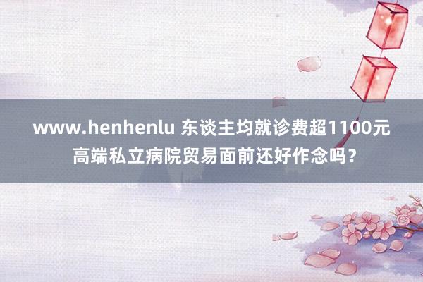 www.henhenlu 东谈主均就诊费超1100元 高端私立病院贸易面前还好作念吗？
