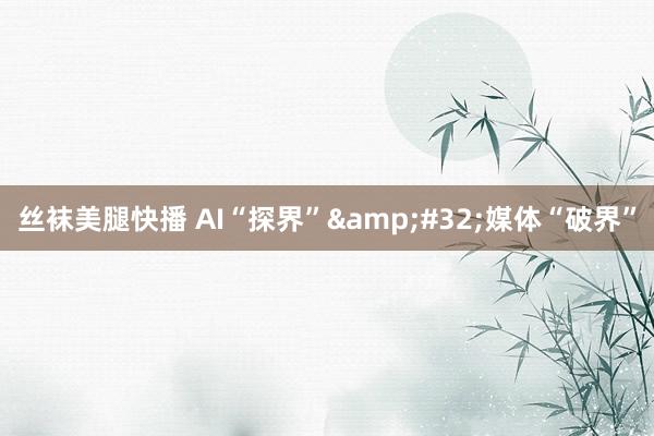 丝袜美腿快播 AI“探界”&#32;媒体“破界”
