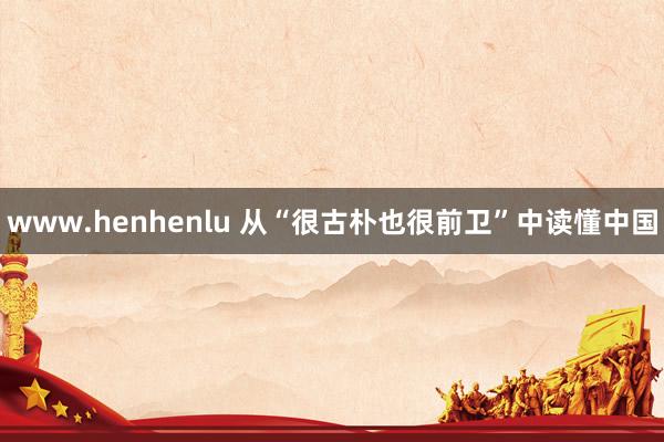 www.henhenlu 从“很古朴也很前卫”中读懂中国