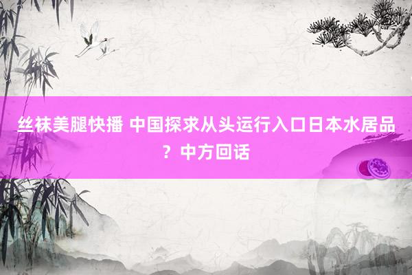 丝袜美腿快播 中国探求从头运行入口日本水居品？中方回话