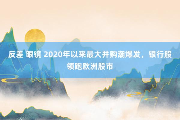 反差 眼镜 2020年以来最大并购潮爆发，银行股领跑欧洲股市