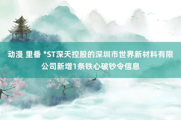 动漫 里番 *ST深天控股的深圳市世界新材料有限公司新增1条铁心破钞令信息