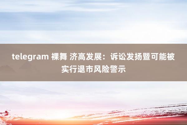 telegram 裸舞 济高发展：诉讼发扬暨可能被实行退市风险警示