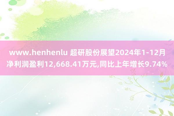 www.henhenlu 超研股份展望2024年1-12月净利润盈利12，668.41万元，同比上年增长9.74%