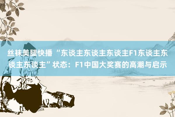 丝袜美腿快播 “东谈主东谈主东谈主F1东谈主东谈主东谈主”状态：F1中国大奖赛的高潮与启示