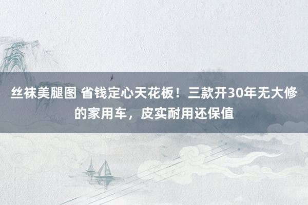丝袜美腿图 省钱定心天花板！三款开30年无大修的家用车，皮实耐用还保值