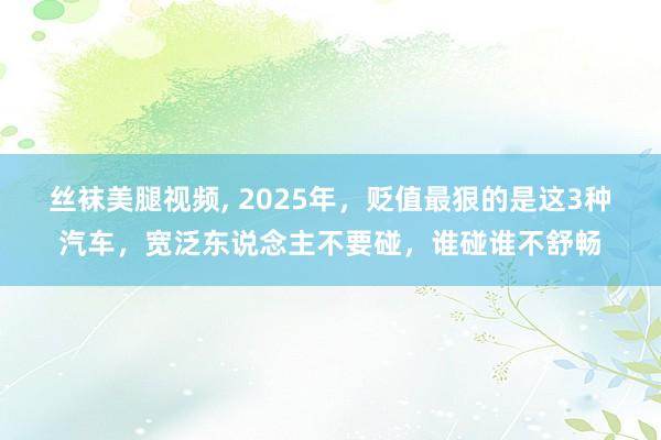 丝袜美腿视频， 2025年，贬值最狠的是这3种汽车，宽泛东说念主不要碰，谁碰谁不舒畅