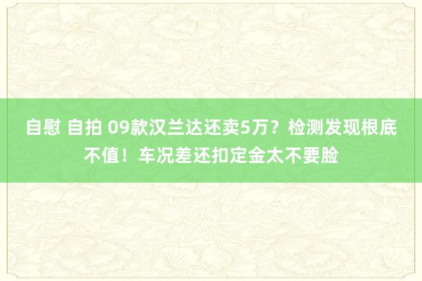 自慰 自拍 09款汉兰达还卖5万？检测发现根底不值！车况差还扣定金太不要脸