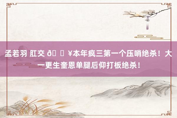 孟若羽 肛交 💥本年疯三第一个压哨绝杀！大一更生奎恩单腿后仰打板绝杀！