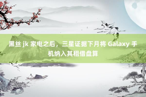 黑丝 jk 家电之后，三星证据下月将 Galaxy 手机纳入其租借盘算