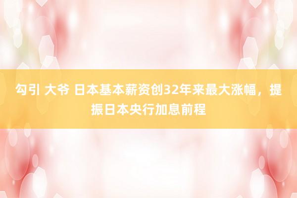勾引 大爷 日本基本薪资创32年来最大涨幅，提振日本央行加息前程