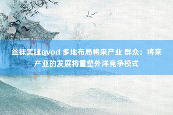 丝袜美腿qvod 多地布局将来产业 群众：将来产业的发展将重塑外洋竞争模式