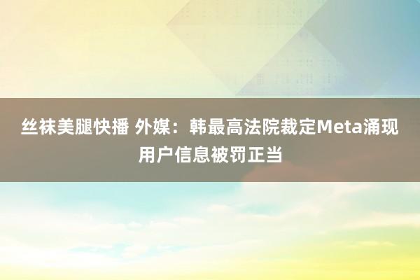 丝袜美腿快播 外媒：韩最高法院裁定Meta涌现用户信息被罚正当