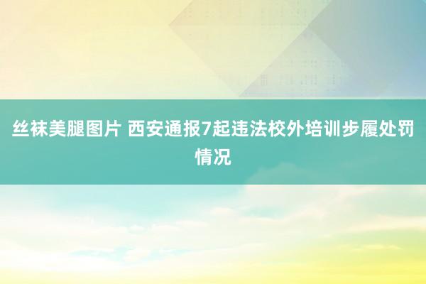 丝袜美腿图片 西安通报7起违法校外培训步履处罚情况