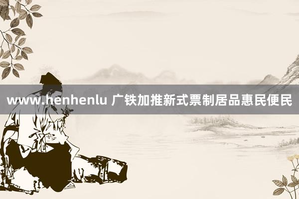 www.henhenlu 广铁加推新式票制居品惠民便民