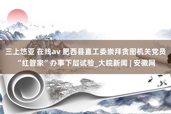 三上悠亚 在线av 肥西县直工委崇拜贪图机关党员“红管家”办事下层试验_大皖新闻 | 安徽网