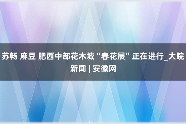 苏畅 麻豆 肥西中部花木城“春花展”正在进行_大皖新闻 | 安徽网